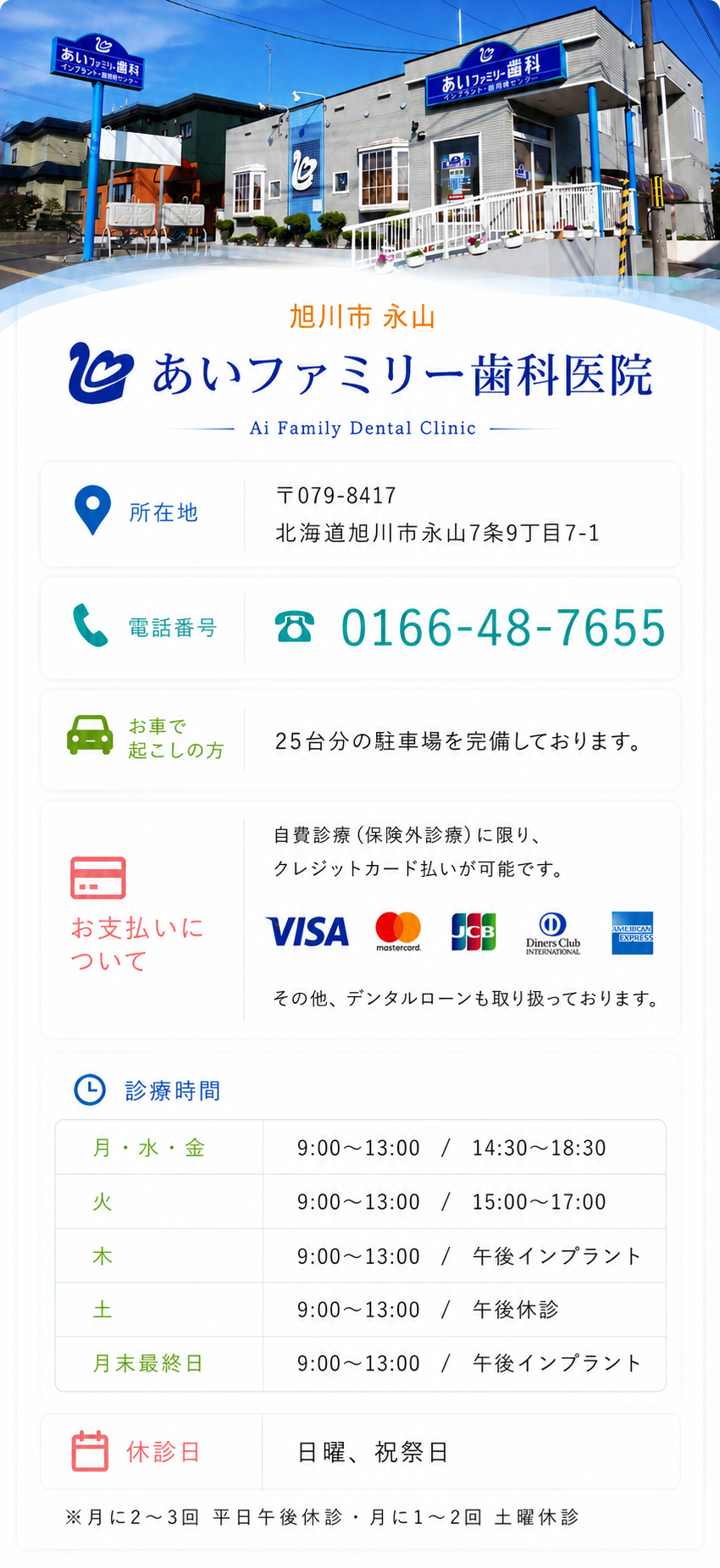医院名 あいファミリー歯科  院長 水野 史之  住所 〒079-8417 旭川市永山7条9丁目7-1  駐車場 17台分ご用意しております。  電話 (０１６６)４８－７６５５  お支払い 自費診療に限りカード払い可能  クレジットカード払い 診療時間 Date.etc 月,水,金曜日 　９時～１３時 / １４時３０分～１８時３０分  火曜日 　９時～１３時 / １５時００分～１７時  木曜日 　９時～１３時 / 午後インプラント  土曜日 　９時～１３時 / 午後休診  月末最終日 　９時～１３時 / 午後インプラント  休診日 日曜・祝祭日・年末年始・学会参加時   ※月に2～3回 平日午後休診 / 月に1〜2回 土曜休診
